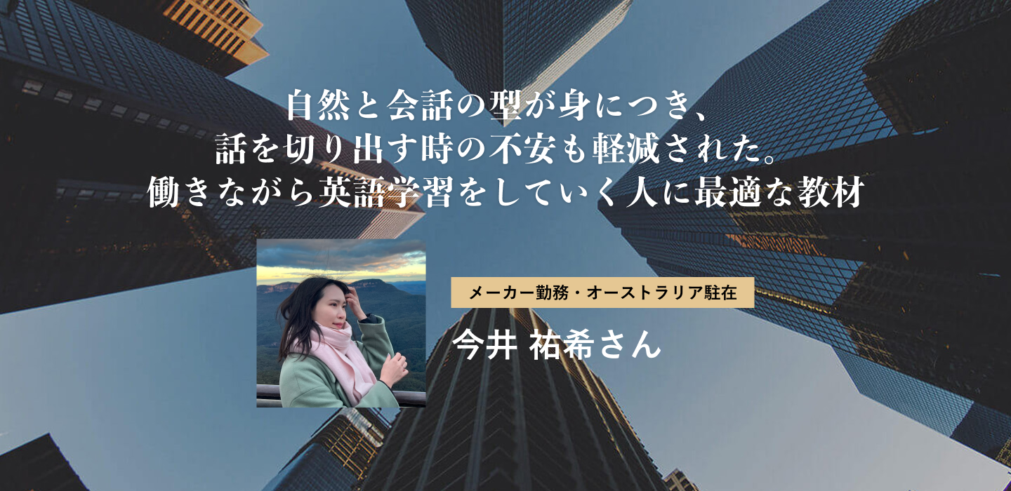 自然と会話の型が身につき、話を切り出す時の不安も軽減された。働きながら英語学習をしていく人に最適な教材